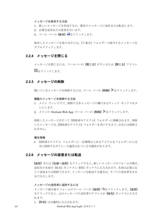 24 Outlook Web App Light 活用ガイド
メッセージを保存する方法
1. 新しいメッセージを作成するか、既存のメッセージに返信または転送します。
2. 必要な追加または変更を行います。
3. ツール バーの [保存] をクリックします。
保存したメッセージを取り出すには、[下書き] フォルダーで該当するメッセージを
ダブルクリックします。
2.2.4 メッセージを閉じる
メッセージを閉じるには、ツールバーの [閉じる] ボタンまたは [閉じる] アイコン
をクリックします。
2.2.5 メッセージの削除
開いているメッセージを削除するには、ツール バーの [削除] をクリックします。
複数のメッセージを削除する方法
1. メイン ウィンドウで、削除する各メッセージの横にあるチェック ボックスをオ
ンにします。
2. メインの Outlook Web App ツール バーの [削除] をクリックします。
削除したメッセージはすべて [削除済みアイテム] フォルダーに移動されます。削除
したメッセージは、[削除済みアイテム] フォルダーを空にするまで、完全には削除さ
れません。
補足情報
 削除済みアイテム フォルダーに一定期間以上あるアイテムをフォルダーから完
全に削除するポリシーが適用されている可能性があります。
2.2.6 メッセージの返信または転送
[返信] または [全員へ返信] をクリックすると、新しいメッセージのフォームが開き、
返信先の名前が [宛先] ボックスと [CC] ボックスに入力されます。名前は必要に応
じて追加または削除できます。メッセージを転送する場合は、すべての受信者名を自
分で入力します。
メッセージの送信者に返信するには
メッセージ読み取りフォームのツール バーの [返信] をクリックします。[返信]
をクリックすると、元のメッセージの送信者のアドレスが [宛先] ボックスに入力さ
れます。
1. [件名] は自動的に入力されます。
 