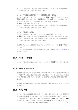 Outlook Web App Light 活用ガイド 25
2. 元のメッセージのテキストがメッセージ本文にコピーされます。送信者の元のメ
ッセージ内または上部に返信を入力します。
メッセージの送信者および他のすべての受信者に返信する方法
メッセージ読み取りフォームのツール バーの [全員へ返信] をクリックします。
[全員へ返信] をクリックすると、[宛先] ボックスと [CC] ボックスに送信者のアド
レスと元のメッセージのすべての受信者のアドレスが入力されます。
1. [件名] は自動的に入力されます。
2. 元のメッセージのテキストがメッセージ本文にコピーされます。送信者の元のメ
ッセージ内または上部に返信を入力します。
メッセージを転送する方法
メッセージ読み取りフォームのツール バーの [転送] をクリックします。
1. [宛先] ボックスに、メッセージの転送先の電子メール アドレスを入力します。
2. 元のメッセージのテキストがメッセージ本文にコピーされます。送信者の元のメ
ッセージ内または上部に返信を入力します。
受信者にメッセージを送信するには、メッセージのツール バーの [送信] をクリ
ックします。
メッセージの宛先を指定する方法の詳細については、2.2.1「メッセージの作成」を参
照してください。
2.2.7 メッセージの送信
メッセージを作成した後、メッセージのツール バーの [送信] をクリックします。
2.2.8 開封確認メッセージ
開封確認を含むメッセージを受け取ることがあります。これは、受信者がそのメッセ
ージを開いたときに、送信者に通知することが要求されていることを示します。既定
では、開封確認を含むメッセージを開くと、自動的にその送信者に開封確認が送信さ
れます。
開封確認を含むメッセージに関する既定の設定は、メッセージング オプションで変
更できます。
2.2.9 アドレス帳
メッセージおよび会議出席依頼のアドレスを指定するためのオプションは、複数用意
されています。組織のアドレス帳またはメールボックスの連絡先フォルダーからエン
トリを選択することができます。新しいメッセージの [宛先] ボックスまたは [CC]
ボックスにメッセージ送信先メールボックスの SMTP アドレスを入力してもメッ
 