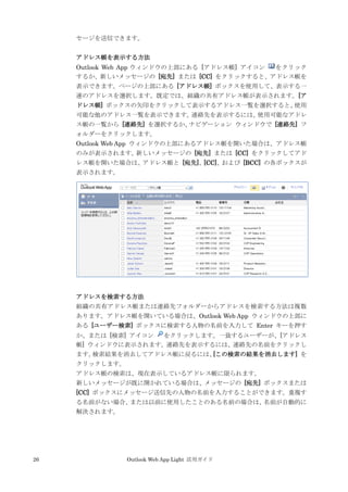 26 Outlook Web App Light 活用ガイド
セージを送信できます。
アドレス帳を表示する方法
Outlook Web App ウィンドウの上部にある [アドレス帳] アイコン をクリック
するか、新しいメッセージの [宛先] または [CC] をクリックすると、アドレス帳を
表示できます。ページの上部にある [アドレス帳] ボックスを使用して、表示する一
連のアドレスを選択します。既定では、組織の共有アドレス帳が表示されます。[ア
ドレス帳] ボックスの矢印をクリックして表示するアドレス一覧を選択すると、使用
可能な他のアドレス一覧を表示できます。連絡先を表示するには、使用可能なアドレ
ス帳の一覧から [連絡先] を選択するか、ナビゲーション ウィンドウで [連絡先] フ
ォルダーをクリックします。
Outlook Web App ウィンドウの上部にあるアドレス帳を開いた場合は、アドレス帳
のみが表示されます。新しいメッセージの [宛先] または [CC] をクリックしてアド
レス帳を開いた場合は、アドレス帳と [宛先]、[CC]、および [BCC] の各ボックスが
表示されます。
アドレスを検索する方法
組織の共有アドレス帳または連絡先フォルダーからアドレスを検索する方法は複数
あります。アドレス帳を開いている場合は、Outlook Web App ウィンドウの上部に
ある [ユーザー検索] ボックスに検索する人物の名前を入力して Enter キーを押す
か、または [検索] アイコン をクリックします。一致するユーザーが、[アドレス
帳] ウィンドウに表示されます。連絡先を表示するには、連絡先の名前をクリックし
ます。検索結果を消去してアドレス帳に戻るには、[この検索の結果を消去します] を
クリックします。
アドレス帳の検索は、現在表示しているアドレス帳に限られます。
新しいメッセージが既に開かれている場合は、メッセージの [宛先] ボックスまたは
[CC] ボックスにメッセージ送信先の人物の名前を入力することができます。重複す
る名前がない場合、または以前に使用したことのある名前の場合は、名前が自動的に
解決されます。
 