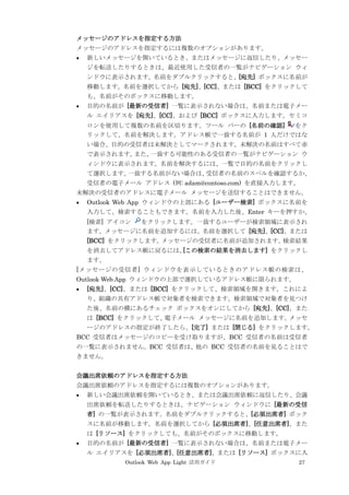 Outlook Web App Light 活用ガイド 27
メッセージのアドレスを指定する方法
メッセージのアドレスを指定するには複数のオプションがあります。
 新しいメッセージを開いているとき、またはメッセージに返信したり、メッセー
ジを転送したりするときは、最近使用した受信者の一覧がナビゲーション ウィ
ンドウに表示されます。名前をダブルクリックすると、[宛先] ボックスに名前が
移動します。名前を選択してから [宛先]、[CC]、または [BCC] をクリックして
も、名前がそのボックスに移動します。
 目的の名前が [最新の受信者] 一覧に表示されない場合は、名前または電子メー
ル エイリアスを [宛先]、[CC]、および [BCC] ボックスに入力します。セミコ
ロンを使用して複数の名前を区切ります。ツール バーの [名前の確認] をク
リックして、名前を解決します。アドレス帳で一致する名前が 1 人だけではな
い場合、目的の受信者は未解決としてマークされます。未解決の名前はすべて赤
で表示されます。また、一致する可能性のある受信者の一覧がナビゲーション ウ
ィンドウに表示されます。名前を解決するには、一覧で目的の名前をクリックし
て選択します。一致する名前がない場合は、受信者の名前のスペルを確認するか、
受信者の電子メール アドレス (例: adam@contoso.com) を直接入力します。
未解決の受信者のアドレスに電子メール メッセージを送信することはできません。
 Outlook Web App ウィンドウの上部にある [ユーザー検索] ボックスに名前を
入力して、検索することもできます。名前を入力した後、Enter キーを押すか、
[検索] アイコン をクリックします。一致するユーザーが検索領域に表示され
ます。メッセージに名前を追加するには、名前を選択して [宛先]、[CC]、または
[BCC] をクリックします。メッセージの受信者に名前が追加されます。検索結果
を消去してアドレス帳に戻るには、[この検索の結果を消去します] をクリックし
ます。
[メッセージの受信者] ウィンドウを表示しているときのアドレス帳の検索は、
Outlook Web App ウィンドウの上部で選択しているアドレス帳に限られます。
 [宛先]、[CC]、または [BCC] をクリックして、検索領域を開きます。これによ
り、組織の共有アドレス帳で対象者を検索できます。検索領域で対象者を見つけ
た後、名前の横にあるチェック ボックスをオンにしてから [宛先]、[CC]、また
は [BCC] をクリックして、電子メール メッセージに名前を追加します。メッセ
ージのアドレスの指定が終了したら、[完了] または [閉じる] をクリックします。
BCC 受信者はメッセージのコピーを受け取りますが、BCC 受信者の名前は受信者
の一覧に表示されません。BCC 受信者は、他の BCC 受信者の名前を見ることはで
きません。
会議出席依頼のアドレスを指定する方法
会議出席依頼のアドレスを指定するには複数のオプションがあります。
 新しい会議出席依頼を開いているとき、または会議出席依頼に返信したり、会議
出席依頼を転送したりするときは、ナビゲーション ウィンドウに [最新の受信
者] の一覧が表示されます。名前をダブルクリックすると、[必須出席者] ボック
スに名前が移動します。名前を選択してから [必須出席者]、[任意出席者]、また
は [リソース] をクリックしても、名前がそのボックスに移動します。
 目的の名前が [最新の受信者] 一覧に表示されない場合は、名前または電子メー
ル エイリアスを [必須出席者]、[任意出席者]、または [リソース] ボックスに入
 