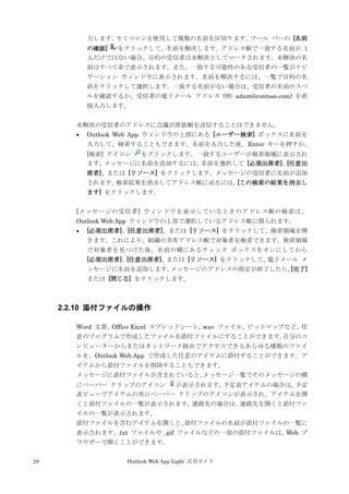 28 Outlook Web App Light 活用ガイド
力します。セミコロンを使用して複数の名前を区切ります。ツール バーの [名前
の確認] をクリックして、名前を解決します。アドレス帳で一致する名前が 1
人だけではない場合、目的の受信者は未解決としてマークされます。未解決の名
前はすべて赤で表示されます。また、一致する可能性のある受信者の一覧がナビ
ゲーション ウィンドウに表示されます。名前を解決するには、一覧で目的の名
前をクリックして選択します。一致する名前がない場合は、受信者の名前のスペ
ルを確認するか、受信者の電子メール アドレス (例: adam@contoso.com) を直
接入力します。
未解決の受信者のアドレスに会議出席依頼を送信することはできません。
 Outlook Web App ウィンドウの上部にある [ユーザー検索] ボックスに名前を
入力して、検索することもできます。名前を入力した後、Enter キーを押すか、
[検索] アイコン をクリックします。一致するユーザーが検索領域に表示され
ます。メッセージに名前を追加するには、名前を選択して [必須出席者]、[任意出
席者]、または [リソース] をクリックします。メッセージの受信者に名前が追加
されます。検索結果を消去してアドレス帳に戻るには、[この検索の結果を消去し
ます] をクリックします。
[メッセージの受信者] ウィンドウを表示しているときのアドレス帳の検索は、
Outlook Web App ウィンドウの上部で選択しているアドレス帳に限られます。
 [必須出席者]、[任意出席者]、または [リソース] をクリックして、検索領域を開
きます。これにより、組織の共有アドレス帳で対象者を検索できます。検索領域
で対象者を見つけた後、名前の横にあるチェック ボックスをオンにしてから
[必須出席者]、[任意出席者]、または [リソース] をクリックして、電子メール メ
ッセージに名前を追加します。メッセージのアドレスの指定が終了したら、[完了]
または [閉じる] をクリックします。
2.2.10 添付ファイルの操作
Word 文書、Office Excel スプレッドシート, .wav ファイル、ビットマップなど、任
意のプログラムで作成したファイルを添付ファイルにすることができます。自分のコ
ンピューターからまたはネットワーク経由でアクセスできるあらゆる種類のファイ
ルを、Outlook Web App で作成した任意のアイテムに添付することができます。ア
イテムから添付ファイルを削除することもできます。
メッセージに添付ファイルが含まれていると、メッセージ一覧でそのメッセージの横
にペーパー クリップのアイコン が表示されます。予定表アイテムの場合は、予定
表ビューでアイテムの角にペーパー クリップのアイコンが表示され、アイテムを開
くと添付ファイルの一覧が表示されます。連絡先の場合は、連絡先を開くと添付ファ
イルの一覧が表示されます。
添付ファイルを含むアイテムを開くと、添付ファイルの名前が添付ファイルの一覧に
表示されます。.txt ファイルや .gif ファイルなどの一部の添付ファイルは、Web ブ
ラウザーで開くことができます。
 