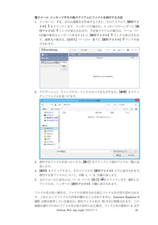 Outlook Web App Light 活用ガイド 29
電子メール メッセージやその他のアイテムにファイルを添付する方法
1. メッセージ、予定、または連絡先を作成するときに、そのアイテムで [添付ファ
イル] をクリックします。メッセージの場合は、メッセージのヘッダーに [添
付ファイル] リンクが表示されます。予定表アイテムの場合は、ツール バー
(会議の場合はメッセージ本文の上) に [添付ファイル] リンクが表示されま
す。連絡先の場合は、[連絡先] ページの一番下に [添付ファイル] リンクが表
示されます。
2. ナビゲーション ウィンドウで、ファイルのパスを入力するか、[参照] をクリッ
クしてファイルを見つけます。
3. 添付するファイルが見つかったら、[開く] をクリックして添付ファイル一覧に追
加します。
4. [添付] をクリックすると、そのファイルが [添付ファイル] の下に表示されます。
添付する各ファイルについて、手順 1. ～ 3. を繰り返します。
5. 元のフォームに戻るには、ツール バーの [完了] をクリックします。選択した
ファイルが、ヘッダーの [添付ファイル] の横に表示されます。
ファイル名が長い場合は、ファイルが添付される前にファイル名が切り詰められま
す。これによってファイルの内容が壊れることはありません。Internet Explorer 6
SP2 以降を使用している場合は、添付ファイル名は 76 文字に制限されます。この
制限を満たすためにファイル名が切り詰められた場合、ファイル名の最初の 2 文字
 