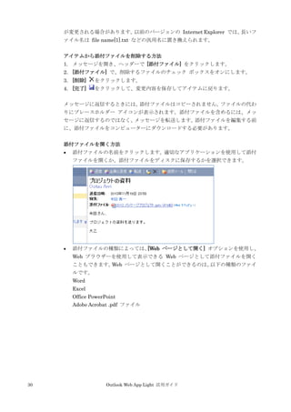 30 Outlook Web App Light 活用ガイド
が変更される場合があります。以前のバージョンの Internet Explorer では、長いフ
ァイル名は file name[1].txt などの汎用名に置き換えられます。
アイテムから添付ファイルを削除する方法
1. メッセージを開き、ヘッダーで [添付ファイル] をクリックします。
2. [添付ファイル] で、削除するファイルのチェック ボックスをオンにします。
3. [削除] をクリックします。
4. [完了] をクリックして、変更内容を保存してアイテムに戻ります。
メッセージに返信するときには、添付ファイルはコピーされません。ファイルの代わ
りにプレースホルダー アイコンが表示されます。添付ファイルを含めるには、メッ
セージに返信するのではなく、メッセージを転送します。添付ファイルを編集する前
に、添付ファイルをコンピューターにダウンロードする必要があります。
添付ファイルを開く方法
 添付ファイルの名前をクリックします。適切なアプリケーションを使用して添付
ファイルを開くか、添付ファイルをディスクに保存するかを選択できます。
 添付ファイルの種類によっては、[Web ページとして開く] オプションを使用し、
Web ブラウザーを使用して表示できる Web ページとして添付ファイルを開く
こともできます。Web ページとして開くことができるのは、以下の種類のファイ
ルです。
Word
Excel
Office PowerPoint
Adobe Acrobat .pdf ファイル
 