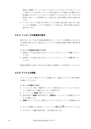 32 Outlook Web App Light 活用ガイド
制限は 10 MB です。メールボックスをホストしているサービスに応じて、すべ
ての添付ファイルを含むメッセージ全体の既定のサイズ制限は 25 MB または
35 MB になります。メールボックスの添付ファイルおよびメッセージのサイズ
制限は、電子メールの管理者によって設定され、既定の制限とは異なる場合があ
ります。
 1 つのメッセージに追加できる添付ファイルの既定の最大数は 125 です。添付
ファイルの制限数は、システム管理者によって設定され、既定の制限とは異なる
場合があります。
2.2.11 メッセージの重要度の設定
送信するメッセージまたは会議出席依頼に対し、メッセージの重要度を、高、低、ま
たは標準に設定できます。既定では、メッセージと会議出席依頼に標準の重要度が設
定されます。
メッセージの重要度を設定する方法
 重要度レベルを高に設定するには、メッセージのツール バーの [高] をクリッ
クします。
 重要度レベルを低に設定するには、メッセージのツール バーの [低] をクリッ
クします。
重要度を標準から変更した後、元に戻す場合は、重要度レベルを再度クリックします。
2.2.12 アイテムの移動
メール フォルダーの間でメッセージを移動したり、連絡先フォルダーの間で連絡先
を移動したりできます。
メッセージを移動する方法
1. メッセージの一覧で、移動するメッセージの横にあるチェック ボックスをオン
にして選択するか、移動するメッセージを開きます。
2. ツール バーの [移動] をクリックします。
3. [フォルダーへ移動] 画面が開きます。[移動先] で、メッセージの移動先のフォル
ダーを選択します。
4. [移動] をクリックすると、選択したフォルダーにそのメッセージが移動されます。
メッセージを移動しない場合は、ツール バーの [閉じる] ボタンをクリックしま
す。[フォルダーへ移動] 画面が閉じ、前の画面に戻ります。
 