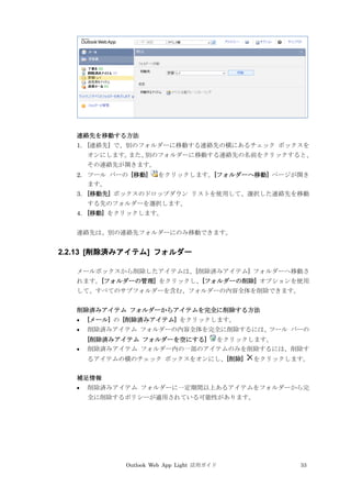 Outlook Web App Light 活用ガイド 33
連絡先を移動する方法
1. [連絡先] で、別のフォルダーに移動する連絡先の横にあるチェック ボックスを
オンにします。また、別のフォルダーに移動する連絡先の名前をクリックすると、
その連絡先が開きます。
2. ツール バーの [移動] をクリックします。[フォルダーへ移動] ページが開き
ます。
3. [移動先] ボックスのドロップダウン リストを使用して、選択した連絡先を移動
する先のフォルダーを選択します。
4. [移動] をクリックします。
連絡先は、別の連絡先フォルダーにのみ移動できます。
2.2.13 [削除済みアイテム] フォルダー
メールボックスから削除したアイテムは、[削除済みアイテム] フォルダーへ移動さ
れます。[フォルダーの管理] をクリックし、[フォルダーの削除] オプションを使用
して、すべてのサブフォルダーを含む、フォルダーの内容全体を削除できます。
削除済みアイテム フォルダーからアイテムを完全に削除する方法
 [メール] の [削除済みアイテム] をクリックします。
 削除済みアイテム フォルダーの内容全体を完全に削除するには、ツール バーの
[削除済みアイテム フォルダーを空にする] をクリックします。
 削除済みアイテム フォルダー内の一部のアイテムのみを削除するには、削除す
るアイテムの横のチェック ボックスをオンにし、[削除] をクリックします。
補足情報
 削除済みアイテム フォルダーに一定期間以上あるアイテムをフォルダーから完
全に削除するポリシーが適用されている可能性があります。
 
