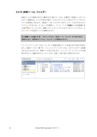 34 Outlook Web App Light 活用ガイド
2.2.14 [迷惑メール] フォルダー
迷惑メールの可能性があると識別された電子メールは、自動的に [迷惑メール] フォ
ルダーに移動され、リンクや実行可能コードなどのメッセージ内のアクティブなコン
テンツは無効にされます。[迷惑メール] フォルダー内のメッセージを正当なものと
してマークするには、メッセージを選択し、ツール バーの [迷惑メールではないメ
ール] をクリックします。選択したメッセージでこのボタンをクリックすると、そ
のメッセージは受信トレイに移動されます。
注: [迷惑メールを空にする] をクリックすると、[迷惑メール] フォルダーの中身が完全に
削除されます。[削除済みアイテム] フォルダーには移動されません。
フィッシング メッセージは、ユーザーの貴重な個人データを盗み出す目的で作成さ
れた、迷惑メールの一種です。フィッシング メッセージは、どのフォルダーに配置
されるかにかかわらず、情報バーに表示されます。フィッシング メッセージの可能
性があるとして識別されたメッセージは、注意して取り扱う必要があります。
 