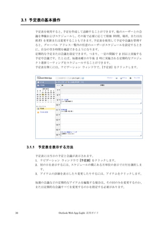 36 Outlook Web App Light 活用ガイド
3.1 予定表の基本操作
予定表を使用すると、予定を作成して追跡することができます。他のユーザーとの会
議を準備およびスケジュールし、その後で必要に応じて情報 (時間、場所、または出
席者) を更新または変更することもできます。予定表を使用して予定や会議を管理す
ると、グローバル アドレス一覧内の任意のユーザーがスケジュールを設定するとき
に、自分の空き時間を確認できるようになります。
定期的な予定または会議を設定できます。つまり、一定の間隔で 2 回以上実施する
予定や会議です。たとえば、毎週水曜日の午後 2 時に実施される定期的なプロジェ
クト進捗ミーティングをスケジュールすることができます。
予定表を開くには、ナビゲーション ウィンドウで、[予定表] をクリックします。
3.1.1 予定表を表示する方法
予定表には当日の予定と会議が表示されます。
1. ナビゲーション ウィンドウで [予定表] をクリックします。
2. 別の日を表示するには、スケジュールの横にある月単位の表示で日付を選択しま
す。
3. アイテムの詳細を表示したり変更したりするには、アイテムをクリックします。
毎週の会議などの定期的なアイテムを編集する場合は、その回のみを変更するのか、
または定期的な会議すべてを変更するのかを指定する必要があります。
 
