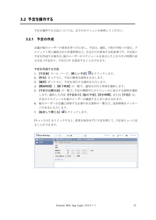 Outlook Web App Light 活用ガイド 37
3.2 予定を操作する
予定を操作する方法については、以下のセクションを参照してください。
3.2.1 予定の作成
会議が他のユーザーの参加を伴うのに対し、予定は、通院、子供の学校への迎え、プ
ロジェクト用に確保された作業時間など、自分だけが参加する約束事です。予定表に
予定を作成する場合は、他のユーザーがスケジュールを表示したときのその時間の表
示方法 (予定あり、不在など) を設定することができます。
予定を作成する方法
1. [予定表] ツール バーで、[新しい予定] をクリックします。
2. [件名] ボックスに、予定の簡単な説明を入力します。
3. [場所] ボックスに、予定を実行する場所を入力します。
4. [開始時刻] と [終了時刻] の一覧で、適切な日付と時刻を選択します。
5. [予定の公開方法] の一覧で、予定の期間中にスケジュールに表示する説明を選択
します。選択した内容 ([予定あり]、[仮の予定]、[空き時間]、または [不在]) は、
自分のスケジュールを他のユーザーが確認するときに表示されます。
6. 他のユーザーが会議に持参する必要のある資料の一覧など、追加情報をメッセー
ジの本文に入力します。
7. [保存して閉じる] をクリックします。
[キャンセル] をクリックすると、変更を保存せずに予定を閉じて、予定表ビューに戻
ることができます。
 