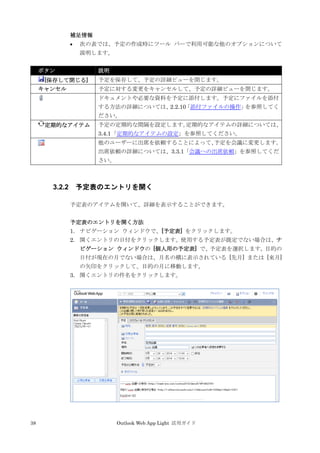 38 Outlook Web App Light 活用ガイド
補足情報
 次の表では、予定の作成時にツール バーで利用可能な他のオプションについて
説明します。
ボタン 説明
[保存して閉じる] 予定を保存して、予定の詳細ビューを閉じます。
キャンセル 予定に対する変更をキャンセルして、予定の詳細ビューを閉じます。
ドキュメントや必要な資料を予定に添付します。予定にファイルを添付
する方法の詳細については、2.2.10「添付ファイルの操作」を参照してく
ださい。
定期的なアイテム 予定の定期的な間隔を設定します。定期的なアイテムの詳細については、
3.4.1「定期的なアイテムの設定」を参照してください。
他のユーザーに出席を依頼することによって、予定を会議に変更します。
出席依頼の詳細については、3.3.1「会議への出席依頼」を参照してくだ
さい。
3.2.2 予定表のエントリを開く
予定表のアイテムを開いて、詳細を表示することができます。
予定表のエントリを開く方法
1. ナビゲーション ウィンドウで、[予定表] をクリックします。
2. 開くエントリの日付をクリックします。使用する予定表が既定でない場合は、ナ
ビゲーション ウィンドウの [個人用の予定表] で、予定表を選択します。目的の
日付が現在の月でない場合は、月名の横に表示されている [先月] または [来月]
の矢印をクリックして、目的の月に移動します。
3. 開くエントリの件名をクリックします。
 