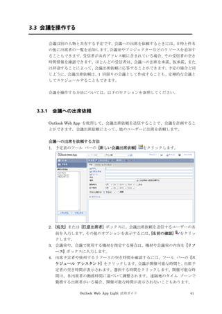 Outlook Web App Light 活用ガイド 41
3.3 会議を操作する
会議は別の人物と共有する予定です。会議への出席を依頼するときには、日時と件名
の他に出席者の一覧を追加します。会議室やプロジェクターなどのリソースを追加す
ることもできます。受信者が共有アドレス帳に含まれている場合、その受信者の空き
時間情報を確認できます。ほとんどの受信者は、会議への出席を承諾、仮承諾、また
は辞退することによって、会議出席依頼に応答することができます。予定の場合と同
じように、会議出席依頼は、1 回限りの会議として作成することも、定期的な会議と
してスケジュールすることもできます。
会議を操作する方法については、以下のセクションを参照してください。
3.3.1 会議への出席依頼
Outlook Web App を使用して、会議出席依頼を送信することで、会議を計画するこ
とができます。会議出席依頼によって、他のユーザーに出席を依頼します。
会議への出席を依頼する方法
1. 予定表のツール バーの [新しい会議出席依頼] をクリックします。
2. [宛先] または [任意出席者] ボックスに、会議出席依頼を送信するユーザーの名
前を入力します。その他のオプションを表示するには、[名前の確認] をクリッ
クします。
3. 会議室や、会議で使用する機材を指定する場合は、機材や会議室の内容を [リソ
ース] ボックスに入力します。
4. 出席予定者や使用するリソースの空き時間を確認するには、ツール バーの [ス
ケジュール アシスタント] をクリックします。会議が開催可能な時間と、出席予
定者の空き時間が表示されます。選択する時間をクリックします。開催可能な時
間は、各出席者の勤務時間に基づいて調整されます。遠隔地のタイム ゾーンで
勤務する出席者がいる場合、開催可能な時間が表示されないこともあります。
 