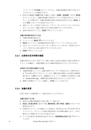 44 Outlook Web App Light 活用ガイド
ツール バーの [予定表] をクリックすると、会議出席依頼を承諾する前にその
日のスケジュールを確認できます。
3. [コメントを付けて返信する] を選択した場合、[承諾]、[仮承諾]、または [辞退]
をクリックすると、会議出席依頼の送信者のアドレスが指定されたメッセージ
ウィンドウが開きます。会議出席依頼の返信に受信者を追加するには、[宛先] お
よび [CC] のボックスに名前を入力します。
4. 返信にメッセージを添えて送るには、テキスト ボックスにメッセージを入力し
ます。たとえば、会議に出席できない理由を説明することができます。
5. 返信の作成が完了したら、[送信] をクリックします。
会議出席依頼を転送する方法
1. 会議出席依頼を開きます。
2. ツール バーの [転送] をクリックします。
3. [宛先] ボックスに、出席依頼の転送先の電子メール アドレスを入力します。
4. 元のメッセージのテキストがメッセージ本文にコピーされます。送信者の元のメ
ッセージ内または上部に追加のテキストを入力します。
5. [送信] をクリックします。
3.3.3 出席者の空き時間の確認
会議を計画するときに、共有アドレス帳から選んだ必須の出席者と任意の出席者のス
ケジュールを確認し、会議を開催するのに最適な時間を見つけることができます。
出席者の空き時間を確認する方法
1. 会議出席依頼フォームで、会議に招待するユーザーの名前を入力し、[スケジュー
ル アシスタント] タブをクリックします。開催可能な時間は、各出席者の勤務時
間に基づいて調整されます。遠隔地のタイム ゾーンで勤務する出席者がいる場
合、Outlook Web App で開催可能な時間を特定できないこともあります。
2. 開催する時間をクリックして選択し、[予定] ビューに戻ります。
3.3.4 会議の変更
以前に作成した会議を開いて、変更を加えることができます。
会議を変更する方法
1. 変更する会議出席依頼を予定表で探して、開きます。
2. [宛先]、[任意出席者]、[リソース]、[開始時刻]、[終了時刻]、[場所] のボックスに
変更を加えます。
3. 出席者のスケジュールが重複している場合は、[スケジュール アシスタント] を
クリックして、スケジュール設定可能な時刻と空き時間を確認します。これは、
都合のよい時間を見つけるために役立ちます。
4. すべての出席者に変更結果を送信するには、[更新情報を送信する] をクリッ
クします。
 