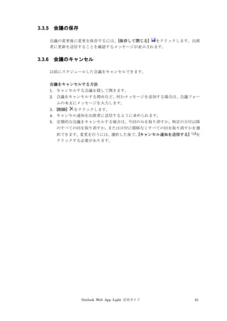Outlook Web App Light 活用ガイド 45
3.3.5 会議の保存
会議の変更後に変更を保存するには、[保存して閉じる] をクリックします。出席
者に更新を送信することを確認するメッセージが表示されます。
3.3.6 会議のキャンセル
以前にスケジュールした会議をキャンセルできます。
会議をキャンセルする方法
1. キャンセルする会議を探して開きます。
2. 会議をキャンセルする理由など、何かメッセージを追加する場合は、会議フォー
ムの本文にメッセージを入力します。
3. [削除] をクリックします。
4. キャンセル通知を出席者に送信するように求められます。
5. 定期的な会議をキャンセルする場合は、今回のみを取り消すか、特定の日付以降
のすべての回を取り消すか、または日付に関係なくすべての回を取り消すかを選
択できます。変更を行うには、選択した後で、[キャンセル通知を送信する] を
クリックする必要があります。
 