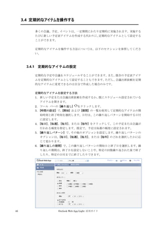 46 Outlook Web App Light 活用ガイド
3.4 定期的なアイテムを操作する
多くの会議、予定、イベントは、一定期間にわたり定期的に実施されます。実施する
たびに新しい予定表アイテムを作成する代わりに、定期的なアイテムとして設定する
ことができます。
定期的なアイテムを操作する方法については、以下のセクションを参照してくださ
い。
3.4.1 定期的なアイテムの設定
定期的な予定や会議をスケジュールすることができます。また、既存の予定表アイテ
ムを定期的なアイテムとして設定することもできます。ただし、会議出席依頼を定期
的なアイテムに変更できるのは自分で作成した場合のみです。
定期的なアイテムを設定する方法
1. 新しい予定または会議出席依頼を作成するか、既にスケジュール設定されている
アイテムを開きます。
2. ツール バーの [繰り返し] をクリックします。
3. [時間の設定] で、[開始] および [期間] の一覧を使用して定期的なアイテムの開
始時刻と終了時刻を選択します。日付は、この繰り返しパターンを開始する日付
に設定します。
4. [毎日]、[毎週]、[毎月]、または [毎年] をクリックして、この予定または会議が
行われる頻度を指定します。既定で、予定は毎週の頻度に設定されます。
5. [繰り返しパターン] で、その他のオプションを設定します。繰り返しパターンの
オプションは、[毎日]、[毎週]、[毎月]、または [毎年] のどれを選択したかに応
じて変わります。
6. [繰り返しの期間] で、この繰り返しパターンの開始日と終了日を選択します。繰
り返しの期間は、終了日を設定しないことや、特定の回数繰り返された後で終了
したり、特定の日付までに終了したりできます。
 