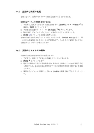 Outlook Web App Light 活用ガイド 47
3.4.2 定期的な間隔の変更
必要に応じて、定期的なアイテムの間隔を変更することができます。
定期的なアイテムの間隔を変更する方法
1. 予定表で、変更する予定または会議を開きます。[定期的なアイテムの編集] を
選択し、[OK] をクリックします。
2. 予定または会議のツールバーで、[繰り返し] をクリックします。
3. [繰り返し] ダイアログ ボックスで、定期的なアイテムを変更します。
4. [保存] をクリックして変更を保存します。
毎週の会議などの定期的なアイテムをクリックすると、Outlook Web App には、単
一の回のみを編集していること、および定期的なアイテムをすべて編集するかどうか
を確認するメッセージが表示されます。
3.4.3 定期的なアイテムの削除
定期的な会議出席依頼や予定を削除できます。
1. 予定表で、削除する予定または会議をクリックして開きます。
2. [削除] をクリックします。
3. 特定の定期的な予定だけを削除するか、特定の日付以降のすべての定期的な予定
を削除するか、または日付に関係なくすべての定期的な予定を削除するかを選択
できます。
4. 適用するオプションを選択し、[キャンセル通知を送信する] をクリックしま
す。
 