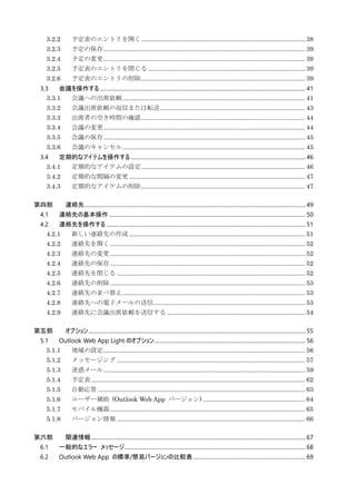 3.2.2 予定表のエントリを開く............................................................................................... 38
3.2.3 予定の保存..................................................................................................................... 39
3.2.4 予定の変更..................................................................................................................... 39
3.2.5 予定表のエントリを閉じる ........................................................................................... 39
3.2.6 予定表のエントリの削除............................................................................................... 39
3.3 会議を操作する....................................................................................................................................................... 41
3.3.1 会議への出席依頼.......................................................................................................... 41
3.3.2 会議出席依頼の返信または転送.................................................................................... 43
3.3.3 出席者の空き時間の確認............................................................................................... 44
3.3.4 会議の変更..................................................................................................................... 44
3.3.5 会議の保存..................................................................................................................... 45
3.3.6 会議のキャンセル.......................................................................................................... 45
3.4 定期的なアイテムを操作する ................................................................................................................................ 46
3.4.1 定期的なアイテムの設定............................................................................................... 46
3.4.2 定期的な間隔の変更 ...................................................................................................... 47
3.4.3 定期的なアイテムの削除............................................................................................... 47
第四部 連絡先.................................................................................................................................................................. 49
4.1 連絡先の基本操作................................................................................................................................................ 50
4.2 連絡先を操作する .................................................................................................................................................. 51
4.2.1 新しい連絡先の作成 ...................................................................................................... 51
4.2.2 連絡先を開く................................................................................................................. 52
4.2.3 連絡先の変更................................................................................................................. 52
4.2.4 連絡先の保存................................................................................................................. 52
4.2.5 連絡先を閉じる ............................................................................................................. 52
4.2.6 連絡先の削除................................................................................................................. 53
4.2.7 連絡先の並べ替え.......................................................................................................... 53
4.2.8 連絡先への電子メールの送信........................................................................................ 53
4.2.9 連絡先に会議出席依頼を送信する ................................................................................ 54
第五部 オプション............................................................................................................................................................... 55
5.1 Outlook Web App Light のオプション............................................................................................................... 56
5.1.1 地域の設定..................................................................................................................... 56
5.1.2 メッセージング ............................................................................................................. 57
5.1.3 迷惑メール..................................................................................................................... 59
5.1.4 予定表............................................................................................................................ 62
5.1.5 自動応答 ........................................................................................................................ 63
5.1.6 ユーザー補助 (Outlook Web App バージョン) ........................................................... 64
5.1.7 モバイル機器................................................................................................................. 65
5.1.8 バージョン情報 ............................................................................................................. 66
第六部 関連情報............................................................................................................................................................. 67
6.1 一般的なエラー メッセージ..................................................................................................................................... 68
6.2 Outlook Web App の標準/簡易バージョンの比較表 .................................................................................. 69
 