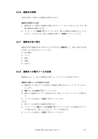 Outlook Web App Light 活用ガイド 53
4.2.6 連絡先の削除
以前に作成して保存した連絡先を削除できます。
連絡先を削除する方法
1. [連絡先] で、削除する連絡先の横にあるチェック ボックスをオンにします。複
数の連絡先を選択できます。
2. ツール バーの [削除] をクリックします。個々の連絡先を削除することもで
きます。このためには、個々の連絡先を開いて [削除] をクリックします。
4.2.7 連絡先の並べ替え
複数の方法で連絡先を並べ替えることができます。[連絡先] で、一覧の上部にある次
の見出しのいずれかをクリックします。
 表示順序
 メール
 電話
 役職
 会社名
4.2.8 連絡先への電子メールの送信
[連絡先] から 1 つ以上の連絡先に電子メール メッセージを送信できます。
連絡先に電子メールを送信する方法
1. [連絡先] で、電子メールを送信する連絡先の横にあるチェック ボックスをオン
にします。
2. [電子メールの送信] をクリックします。
3. 選択した連絡先のアドレスが指定された、新しいメッセージ フォームが開きま
す。
4. メッセージを作成し、[送信] をクリックします。
または
1. 電子メールを送信する連絡先を開きます。
2. ツール バーの [電子メールの送信] をクリックします。その連絡先のアドレ
スが指定された、新しいメッセージ フォームが開きます。
3. メッセージを作成し、[送信] をクリックします。
 
