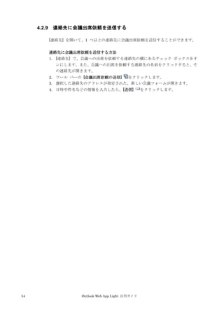 54 Outlook Web App Light 活用ガイド
4.2.9 連絡先に会議出席依頼を送信する
[連絡先] を開いて、1 つ以上の連絡先に会議出席依頼を送信することができます。
連絡先に会議出席依頼を送信する方法
1. [連絡先] で、会議への出席を依頼する連絡先の横にあるチェック ボックスをオ
ンにします。また、会議への出席を依頼する連絡先の名前をクリックすると、そ
の連絡先が開きます。
2. ツール バーの [会議出席依頼の送信] をクリックします。
3. 選択した連絡先のアドレスが指定された、新しい会議フォームが開きます。
4. 日時や件名などの情報を入力したら、[送信] をクリックします。
 