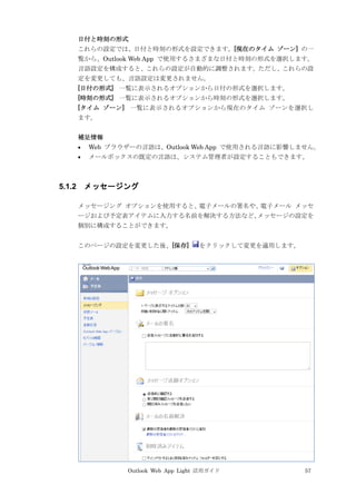 Outlook Web App Light 活用ガイド 57
日付と時刻の形式
これらの設定では、日付と時刻の形式を設定できます。[現在のタイム ゾーン] の一
覧から、Outlook Web App で使用するさまざまな日付と時刻の形式を選択します。
言語設定を構成すると、これらの設定が自動的に調整されます。ただし、これらの設
定を変更しても、言語設定は変更されません。
[日付の形式] 一覧に表示されるオプションから日付の形式を選択します。
[時刻の形式] 一覧に表示されるオプションから時刻の形式を選択します。
[タイム ゾーン] 一覧に表示されるオプションから現在のタイム ゾーンを選択し
ます。
補足情報
 Web ブラウザーの言語は、Outlook Web App で使用される言語に影響しません。
 メールボックスの既定の言語は、システム管理者が設定することもできます。
5.1.2 メッセージング
メッセージング オプションを使用すると、電子メールの署名や、電子メール メッセ
ージおよび予定表アイテムに入力する名前を解決する方法など、メッセージの設定を
個別に構成することができます。
このページの設定を変更した後、[保存] をクリックして変更を適用します。
 