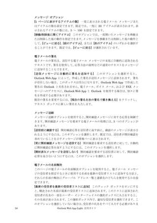 58 Outlook Web App Light 活用ガイド
メッセージ オプション
[1 ページに表示するアイテムの数] 一度に表示される電子メール メッセージまた
はアイテムの数を設定できます。既定では、一度に 20 アイテムが表示されます。表
示されるアイテムの数には、5 ～ 100 を設定できます。
[移動/削除後に開くアイテム] このオプションでは、一度開いたメッセージを移動ま
たは削除した後の動作を指定できます。メッセージを移動または削除した後の動作と
して、[ビューに戻る]、[前のアイテム]、または [次のアイテム] のいずれかを選択す
ることができます。既定では、[ビューに戻る] が選択されています。
電子メールの署名
電子メールの署名は、送信する電子メール メッセージの末尾に自動的に追加される
テキストです。署名を使用して、応答方法の説明などの通常のテキストをメッセージ
に追加することもできます。
[送信メッセージに自動的に署名を追加する] このオプションを選択すると、
Outlook Web App によって、作成した署名が送信メッセージに追加されます。署名
が存在しない場合、このボックスは空白になります。Outlook Web App で作成した
署名は Outlook と共有されません。電子メール、ボイス メール、および FAX メッ
セージへのアクセスに、Outlook Web App と Outlook を使用する場合は、別々に署
名を作成する必要があります。
既存の署名を変更するには、[現在の署名を次の署名で置き換える] をクリックし、
テキスト ボックスに新しい署名を入力します。
メッセージ追跡
メッセージ追跡オプションを使用すると、開封確認メッセージに対する応答を制御で
きます。開封確認メッセージを要求する電子メールの処理には、3 つのオプションが
あります。
[送信前に確認する] 開封確認応答を送信者に返す前に、確認のメッセージが表示さ
れるようにするには、このオプションを選択します。既定では、送信者が開封確認を
求めていることを示すメッセージが情報バーに表示されます。
[常に開封確認メッセージを送信する] 開封確認を要求する送信者に対して、自動的
に開封確認応答を返すようにするには、このオプションを選択します。
[開封済みメッセージを送信しない] 開封確認を要求する送信者に対して、開封確認
応答を返さないようにするには、このオプションを選択します。
電子メールの名前解決
このページの電子メールの名前解決オプションを使用すると、電子メール メッセー
ジの受信者を指定するときに使用する名前を最新の受信者リストに追加する方法と、
それらの名前の解決にグローバル アドレス一覧と連絡先のどちらを使用するかを設
定できます。
[最新の受信者を最新の受信者リストに追加] このチェック ボックスをオンにする
と、解決された名前が最新の受信者リストに追加されます。このリストに追加された
受信者の氏名の一部をユーザー インターフェイスの選択ボックスに入力をすると、
その名前が表示されます。この選択ボックス内で、適切な受信者を選択できます。こ
のオプションを選択していない場合は、受信者の氏名をすべて入力する必要がありま
 