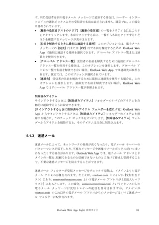 Outlook Web App Light 活用ガイド 59
す。同じ受信者を別の電子メール メッセージに追加する場合は、ユーザー インター
フェイスの選択ボックスにその受信者の名前は表示されません。既定では、この設定
は選択されています。
 [最新の受信者リストのクリア] [最新の受信者] の一覧をクリアするにはこのリ
ンクをクリックします。名前をクリアする前に、一覧から名前をクリアするかど
うかを確認するメッセージが表示されます。
 [名前を解決するときに最初に確認する場所] このオプションでは、電子メール
メッセージの [宛先] 行または [CC] 行で名前を解決するために Outlook Web
App で最初に確認する場所を選択できます。グローバル アドレス一覧または連
絡先を使用できます。
 [グローバル アドレス一覧] 受信者の名前を解決するために最初にグローバル
アドレス一覧を使用する場合は、このオプションを選択します。グローバル ア
ドレス一覧で名前を解決できない場合、Outlook Web App では連絡先が参照さ
れます。既定では、このオプションが選択されています。
 [連絡先] 受信者の名前を解決するために最初に連絡先を使用する場合は、この
オプションを選択します。連絡先で名前を解決できない場合、Outlook Web
App ではグローバル アドレス一覧が参照されます。
削除済みアイテム
サインアウトするときに [削除済みアイテム] フォルダーのすべてのアイテムを自
動的に削除するように設定できます。
[サインアウトするときに削除済みアイテム フォルダーを空にする] Outlook Web
App からサインアウトするときに [削除済みアイテム] フォルダーのアイテムを削
除する場合は、このチェック ボックスをオンにします。[削除済みアイテム] フォル
ダーからアイテムを削除すると、そのアイテムは完全に削除されます。
5.1.3 迷惑メール
迷惑メールによって、ネットワークの負荷が高くなったり、電子メール サーバーの
パフォーマンスが低下したり、不要なメッセージや画像でメールボックスがいっぱい
になったりする場合があります。Outlook Web App では、電子メール アドレスとド
メインの一覧を、信頼できるものと信頼できないものとに分けて作成し管理すること
で、不要な迷惑メッセージを防止することができます。
迷惑メール フィルターが受信メッセージをチェックする際は、ドメインよりも電子
メール アドレスが優先されます。たとえば、contoso.com ドメインが [受信拒否リ
スト] にあり、someone@contoso.com という電子メール アドレスが [差出人セーフ
リスト] にあるとします。この場合、someone@contoso.com というアドレスからの
電子メール メッセージは受信トレイへの配信を許可されますが、ドメインが
contoso.com のこれ以外の電子メール アドレスからのメッセージはすべて迷惑メー
ル フォルダーに配信されます。
 
