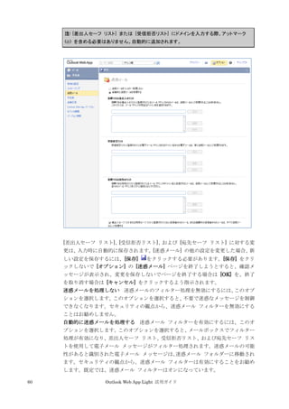 60 Outlook Web App Light 活用ガイド
注: [差出人セーフ リスト] または [受信拒否リスト] にドメインを入力する際、アットマーク
(@) を含める必要はありません。自動的に追加されます。
[差出人セーフ リスト]、[受信拒否リスト]、および [宛先セーフ リスト] に対する変
更は、入力時に自動的に保存されます。[迷惑メール] の他の設定を変更した場合、新
しい設定を保存するには、[保存] をクリックする必要があります。[保存] をクリ
ックしないで [オプション] の [迷惑メール] ページを終了しようとすると、確認メ
ッセージが表示され、変更を保存しないでページを終了する場合は [OK] を、終了
を取り消す場合は [キャンセル] をクリックするよう指示されます。
迷惑メールを処理しない 迷惑メールのフィルター処理を無効にするには、このオプ
ションを選択します。このオプションを選択すると、不要で迷惑なメッセージを制御
できなくなります。セキュリティの観点から、迷惑メール フィルターを無効にする
ことはお勧めしません。
自動的に迷惑メールを処理する 迷惑メール フィルターを有効にするには、このオ
プションを選択します。このオプションを選択すると、メールボックスでフィルター
処理が有効になり、差出人セーフ リスト、受信拒否リスト、および宛先セーフ リス
トを使用して電子メール メッセージがフィルター処理されます。迷惑メールの可能
性があると識別された電子メール メッセージは、迷惑メール フォルダーに移動され
ます。セキュリティの観点から、迷惑メール フィルターは有効にすることをお勧め
します。既定では、迷惑メール フィルターはオンになっています。
 