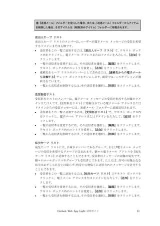 Outlook Web App Light 活用ガイド 61
注: [迷惑メール] フォルダーを空にした場合、または、[迷惑メール] フォルダーからアイテム
を削除した場合、そのアイテムは [削除済みアイテム] フォルダーに移動されます。
差出人セーフ リスト
差出人セーフ リストのメンバーは、ユーザーが電子メール メッセージの受信を希望
するドメインまたは人物です。
 送信者をこの一覧に追加するには、[差出人セーフ リスト] で、テキスト ボック
ス内をクリックし、電子メール アドレスまたはドメインを入力して、[追加] を
クリックします。
 一覧の送信者を変更するには、その送信者を選択し、[編集] をクリックします。
テキスト ボックス内のエントリを変更し、[追加] をクリックします。
 連絡先をセーフ リストのメンバーとして含めるには、[連絡先からの電子メール
も信頼する] チェック ボックスをオンにします。既定では、このオプションが選
択されています。
 一覧から送信者を削除するには、その送信者を選択し、[削除] をクリックします。
受信拒否リスト
受信拒否リストのメンバーは、電子メール メッセージの受信を拒否する対象のドメ
インまたは人です。[受信拒否リスト] に登録されている電子メール アドレスまたは
ドメインからの受信メッセージは、迷惑メール フォルダーに直接送信されます。
 送信者をこの一覧に追加するには、[受信拒否リスト] で、テキスト ボックス内
をクリックし、電子メール アドレスまたはドメインを入力して、[追加] をクリ
ックします。
 一覧の送信者を変更するには、その送信者を選択し、[編集] をクリックします。
テキスト ボックス内のエントリを変更し、[追加] をクリックします。
 一覧から送信者を削除するには、その送信者を選択し、[削除] をクリックします。
宛先セーフ リスト
宛先セーフ リストには、自身がメンバーであるグループ、および電子メール メッセ
ージの受信を希望するグループが含まれます。個々の電子メール アドレスを [宛先
セーフ リスト] に追加することもできます。受信者はメッセージの対象の宛先です。
個々のメールボックスやグループも受信者にできます。たとえば、許可の対象となる
宛先は必ずしも自分とは限らず、特定の人物宛てに送信されたメッセージを許可する
こともできます。
 受信者をこの一覧に追加するには、[宛先セーフ リスト] でテキスト ボックスを
クリックし、電子メール アドレスまたはドメインを入力して、[追加] をクリッ
クします。
 一覧の受信者を変更するには、その受信者を選択し、[編集] をクリックします。
テキスト ボックス内のエントリを変更し、[追加] をクリックします。
 一覧から受信者を削除するには、その受信者を選択し、[削除] をクリックします。
 