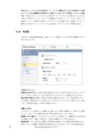 62 Outlook Web App Light 活用ガイド
差出人セーフ リストまたは宛先セーフ リストに登録されていない送信者からの電
子メール、または組織外の送信者からの電子メールは、すべて迷惑メールとして処理
する [差出人セーフ リスト] にも [宛先セーフ リスト] にも定義されていない送
信者からの電子メール メッセージや、組織外からの電子メール メッセージをすべて
迷惑メールとして処理する場合は、このオプションを選択します。迷惑メールとして
識別された電子メール メッセージは、[迷惑メール] フォルダーに移動されます。
5.1.4 予定表
予定表は、Outlook Web App の電子メール、連絡先、およびその他の機能と完全に
統合されています。
予定表オプション
[週番号を表示する] 予定表で週に関連付けられている番号を表示するには、このチ
ェック ボックスをオンにします。既定では、このオプションは選択されていません。
[週の最初の曜日] 稼働日の週初めの曜日を選択するには、この一覧を使用します。
この設定は、選択されている言語とロケールのオプションによって変化します。既定
では、米国英語の場合、日曜日が選択されます。
稼働日の設定
このセクションを使用して、稼働日を定義します。既定の稼働日は、月曜日から金曜
日です。また、1 日の開始時刻と終了時刻を指定することもできます。
[稼働日とする曜日] これらのチェック ボックスを使用して、稼働日に含まれる曜
日を選択します。選択した曜日は、予定表に稼働日として表示されます。
[開始時刻] この一覧では、稼働日の開始時刻を選択します。開始時刻を選択すると、
他のユーザーに稼働日の開始時刻が通知されるので、他のユーザーが空き時間を調べ
 