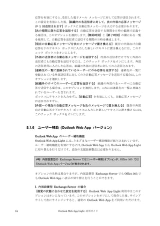 64 Outlook Web App Light 活用ガイド
応答を有効にすると、受信した電子メール メッセージに対して応答が送信されます。
この設定を有効にした後、[組織内の各送信者に対して、次の内容の応答メッセージ
が 1 回送信されます] ボックスに自動応答メッセージを入力する必要があります。
[次の期間に限り応答を返信する] 自動応答を送信する期間を日時の範囲で定義す
る場合は、このオプションを選択します。[開始時刻] と [終了時刻] の横にある一覧
を使用して、自動応答を送信者に送信する期間の日時を構成します。
[現在の自動応答メッセージを次のメッセージで置き換える] 既存の内部向け自動
応答を下のテキスト ボックスに入力した新しいテキストに置き換えるには、このチ
ェック ボックスをオンにします。
[外部の送信者に自動応答メッセージを返信する] 内部の送信者だけでなく外部の
送信者にも自動応答を送信するには、このチェック ボックスをオンにします。外部
の送信者用に入力した応答は、組織の外部の送信者に対してのみ送信されます。
[連絡先の一覧に登録されているユーザーにのみ応答を返信する] 連絡先の一覧に
登録されている外部送信者に対してのみ自動応答メッセージを送信する場合は、この
オプションを選択します。
[組織外のすべてのユーザーに応答を返信する] 組織の外部の全ユーザーに自動応
答を送信する場合は、このオプションを選択します。これには連絡先の一覧に登録さ
れているユーザーも含まれます。
ボックスにテキストを入力せずに [自動応答] を有効にしても、自動応答メッセージ
は送信されません。
[外部への現在の自動応答メッセージを次のメッセージで置き換える] 既存の外部
向け自動応答を下のテキスト ボックスに入力した新しいテキストに置き換えるには、
このチェック ボックスをオンにします。
5.1.6 ユーザー補助 (Outlook Web App バージョン)
Outlook Web App のユーザー補助機能
Outlook Web App Light には、さまざまなユーザー補助機能が組み込まれています。
ユーザー補助機能を有効にするには、Outlook Web App から Outlook Web App Light
に切り替えを行うだけです。追加の支援技術製品は必要ありません。
メモ: 内部設置型の Exchange Server では[ユーザー補助]オプションが、Office 365 では
[Outlook Web App バージョン]が表示されます。
オプションの名称は異なりますが、内部設置型 Exchange Server でも Office 365 で
も Outlook Web App へ表示の切り替えを行うことができます。
I. 内部設置型 Exchange Server の場合
[視覚の状態に合わせた設定を使用する] Outlook Web App Light 利用中はこのオ
プションはオンになっています。このオプションをオフにして保存した後、サインア
ウトして次にサインインすると、通常の Outlook Web App をご利用いただけます。
 