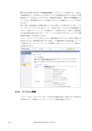 66 Outlook Web App Light 活用ガイド
[デバイス上のすべてのデータの消去を実行] このオプションを使用すると、盗まれ
た携帯電話のデータを消去したり、別のユーザーに携帯電話を割り当てる前にその携
帯電話のデータを消去したりできます。携帯電話を選択し、[デバイスの消去] をク
リックすると、携帯電話の全データを削除するかどうかを確認するメッセージが表示
されます。
多くの場合、携帯電話には重要な個人データや企業データが保存されています。リモ
ート デバイス ワイプでは、電子メール、予定表の予定、タスクなどの同期情報だけ
でなく、内部のストレージ カードの情報もすべて削除されます。事実上、携帯電話
は工場出荷時の設定に戻ります。リモート ワイプを実行するために、ユーザーが携
帯電話を操作する必要はありません。
リモート デバイス ワイプが完了したら、携帯電話を [デバイス] 一覧から削除する
必要があります。携帯電話を取り戻した場合、その携帯電話を Exchange サーバー
と同期するには、古いパートナーシップを削除し、新しいパートナーシップを確立す
る必要があります。
5.1.8 バージョン情報
このページでは、テクニカル サポート担当者に問題を報告する際に伝える必要のあ
る重要なサポート情報とトラブルシューティング情報を確認できます。
 