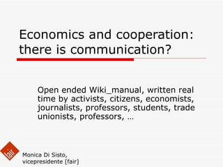 Economics and cooperation: there is communication? Open ended Wiki_manual, written real time by activists, citizens, economists, journalists, professors, students, trade unionists, professors, … Monica Di Sisto, vicepresidente [fair] 