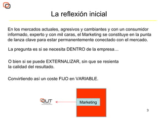 La reflexión inicial En los mercados actuales, agresivos y cambiantes y con un consumidor informado, experto y con mil caras, el Marketing se constituye en la punta de lanza clave para estar permanentemente conectado con el mercado.  La pregunta es si se necesita DENTRO de la empresa… O bien si se puede EXTERNALIZAR, sin que se resienta la calidad del resultado. Convirtiendo así un coste FIJO en VARIABLE. Marketing 