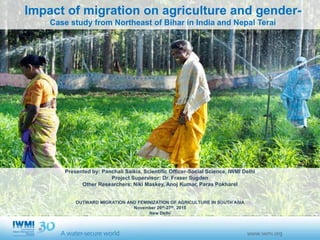 Impact of migration on agriculture and gender-
Case study from Northeast of Bihar in India and Nepal Terai
Presented by: Panchali Saikia, Scientific Officer-Social Science, IWMI Delhi
Project Supervisor: Dr. Fraser Sugden
Other Researchers: Niki Maskey, Anoj Kumar, Paras Pokharel
OUTWARD MIGRATION AND FEMINIZATION OF AGRICULTURE IN SOUTH ASIA
November 26th-27th, 2015
New Delhi
 