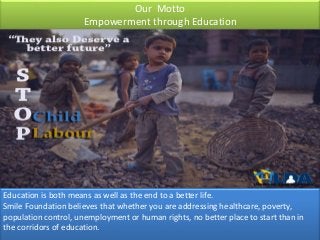 Our Motto
Empowerment through Education
Education is both means as well as the end to a better life.
Smile Foundation believes that whether you are addressing healthcare, poverty,
population control, unemployment or human rights, no better place to start than in
the corridors of education.
 