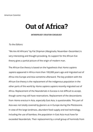 To the Editors:
"We Are All Africans" by Pat Shipman (Marginalia, November–December) is
very interesting and thought-provoking. Its support for the African Eve
theory gives a partial picture of the origin of modern man.
The African Eve theory is based on the hypothesis that Homo sapiens
sapiens appeared in Africa more than 100,000 years ago and migrated out of
Africa into Europe and Asia sometime afterward. The key problem with the
African Eve theory is the replacement of the indigenous population in the
other parts of the world by Homo sapiens sapiens recently migrated out of
Africa. Replacement of the Neandertals in Eurasia is not difficult to accept,
though some may still have reservations. Replacement of the descendants
from Homo erectus in Asia, especially East Asia, is questionable. This part of
Asia was not totally covered by glaciers as in Europe during the Pleistocene.
In view of the large landmass, abundant food supply and tool technology,
including the use of bamboo, the population in East Asia must have far
exceeded Neandertals. Their replacement by a small group of hominids from
American Scientist
Out of Africa?
ANTHROPOLOGY EVOLUTION GENEAOLOGY
 