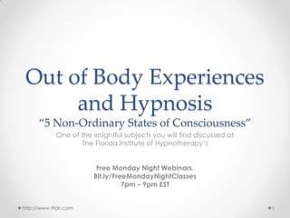 Out of Body Experiences
and Hypnosis
“5 Non-Ordinary States of Consciousness”
One of the insightful subjects you will find discussed at
The Florida Institute of Hypnotherapy’s
Free Monday Night Webinars.
Bit.ly/FreeMondayNightClasses
7pm – 9pm EST
1http://www.tfioh.com
 