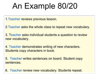 An Example 80/20
1.Teacher reviews previous lesson.
2.Teacher asks the whole class to repeat new vocabulary.
3. Teacher asks individual students a question to review
new vocabulary.
4. Teacher demonstrates writing of new characters.
Students copy characters in book.
5. Teacher writes sentences on board. Student copy
sentences.
6. Teacher review new vocabulary. Students repeat.
 