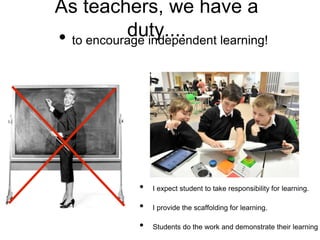 As teachers, we have a
duty....• to encourage independent learning!
• I expect student to take responsibility for learning.
• I provide the scaffolding for learning.
• Students do the work and demonstrate their learning
 