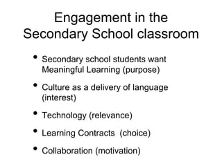 Engagement in the
Secondary School classroom
• Secondary school students want
Meaningful Learning (purpose)
• Culture as a delivery of language
(interest)
• Technology (relevance)
• Learning Contracts (choice)
• Collaboration (motivation)
 