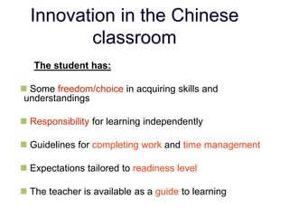 Innovation in the Chinese
classroom
The student has:
 Some freedom/choice in acquiring skills and
understandings
 Responsibility for learning independently
 Guidelines for completing work and time management
 Expectations tailored to readiness level
 The teacher is available as a guide to learning
 