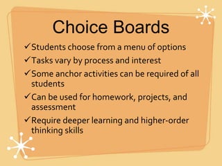 Choice Boards
Students choose from a menu of options
Tasks vary by process and interest
Some anchor activities can be required of all
students
Can be used for homework, projects, and
assessment
Require deeper learning and higher-order
thinking skills
 