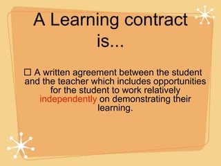 A Learning contract
is...
 A written agreement between the student
and the teacher which includes opportunities
for the student to work relatively
independently on demonstrating their
learning.
 