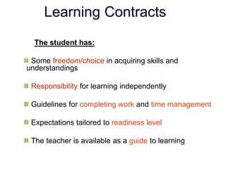 Learning Contracts
The student has:
 Some freedom/choice in acquiring skills and
understandings
 Responsibility for learning independently
 Guidelines for completing work and time management
 Expectations tailored to readiness level
 The teacher is available as a guide to learning
 