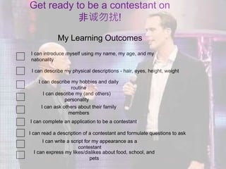 I can introduce myself using my name, my age, and my
nationality
I can describe my (and others)
personality
I can describe my physical descriptions - hair, eyes, height, weight
My Learning Outcomes
I can ask others about their family
members
I can describe my hobbies and daily
routine
I can read a description of a contestant and formulate questions to ask
I can write a script for my appearance as a
contestant
I can express my likes/dislikes about food, school, and
pets
Get ready to be a contestant on
非诚勿扰!
I can complete an application to be a contestant
 