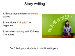 Story writing
1. Encourage students to create
stories
2. Introduce ‘Chinglish’ to
beginners
3. Nurture creativity with Chinese
characters
Don’t limit your students to traditional topics
 