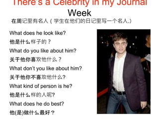 There’s a Celebrity in my Journal
Week
What does he look like?
他是什么样子的？
What do you like about him?
关于他你喜欢他什么？
What don’t you like about him?
关于他你不喜欢他什么?
What kind of person is he?
他是什么样的人呢?
What does he do best?
他(是)做什么最好？
在周记里有名人（学生在他们的日记里写一个名人.）
 
