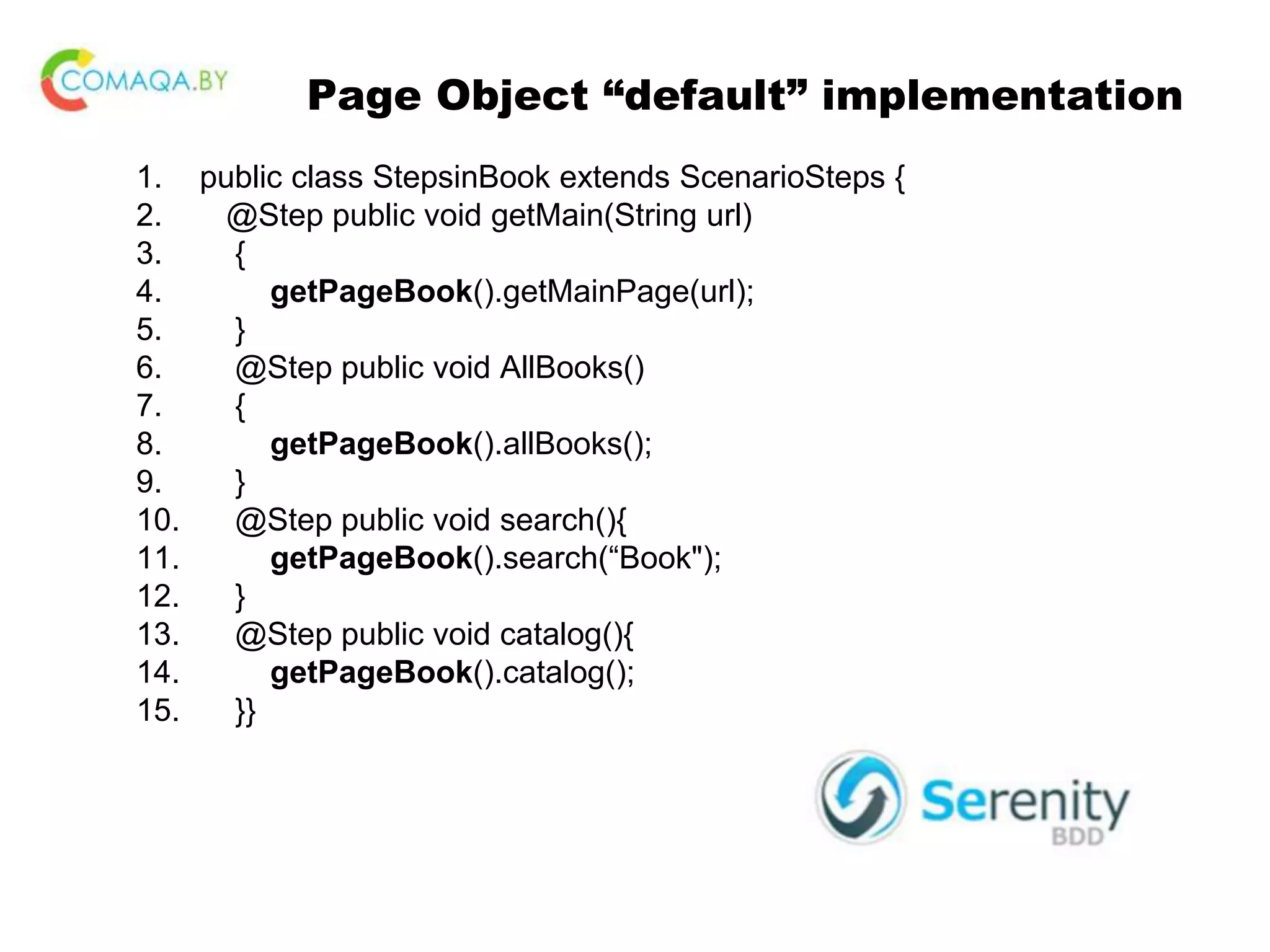 Page Object “default” implementation 1. public class StepsinBook extends ScenarioSteps { 2. @Step public void getMain(String url) 3. { 4. getPageBook().getMainPage(url); 5. } 6. @Step public void AllBooks() 7. { 8. getPageBook().allBooks(); 9. } 10. @Step public void search(){ 11. getPageBook().search(“Book"); 12. } 13. @Step public void catalog(){ 14. getPageBook().catalog(); 15. }} 