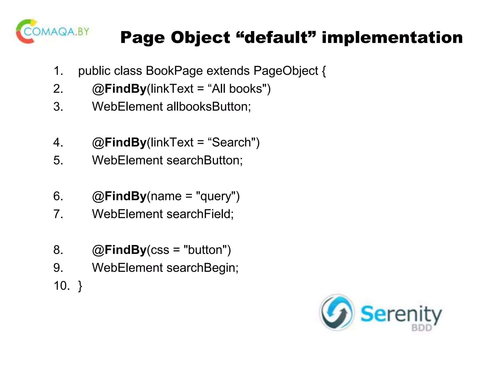 Page Object “default” implementation 1. public class BookPage extends PageObject { 2. @FindBy(linkText = “All books") 3. WebElement allbooksButton; 4. @FindBy(linkText = “Search") 5. WebElement searchButton; 6. @FindBy(name = "query") 7. WebElement searchField; 8. @FindBy(css = "button") 9. WebElement searchBegin; 10. } 