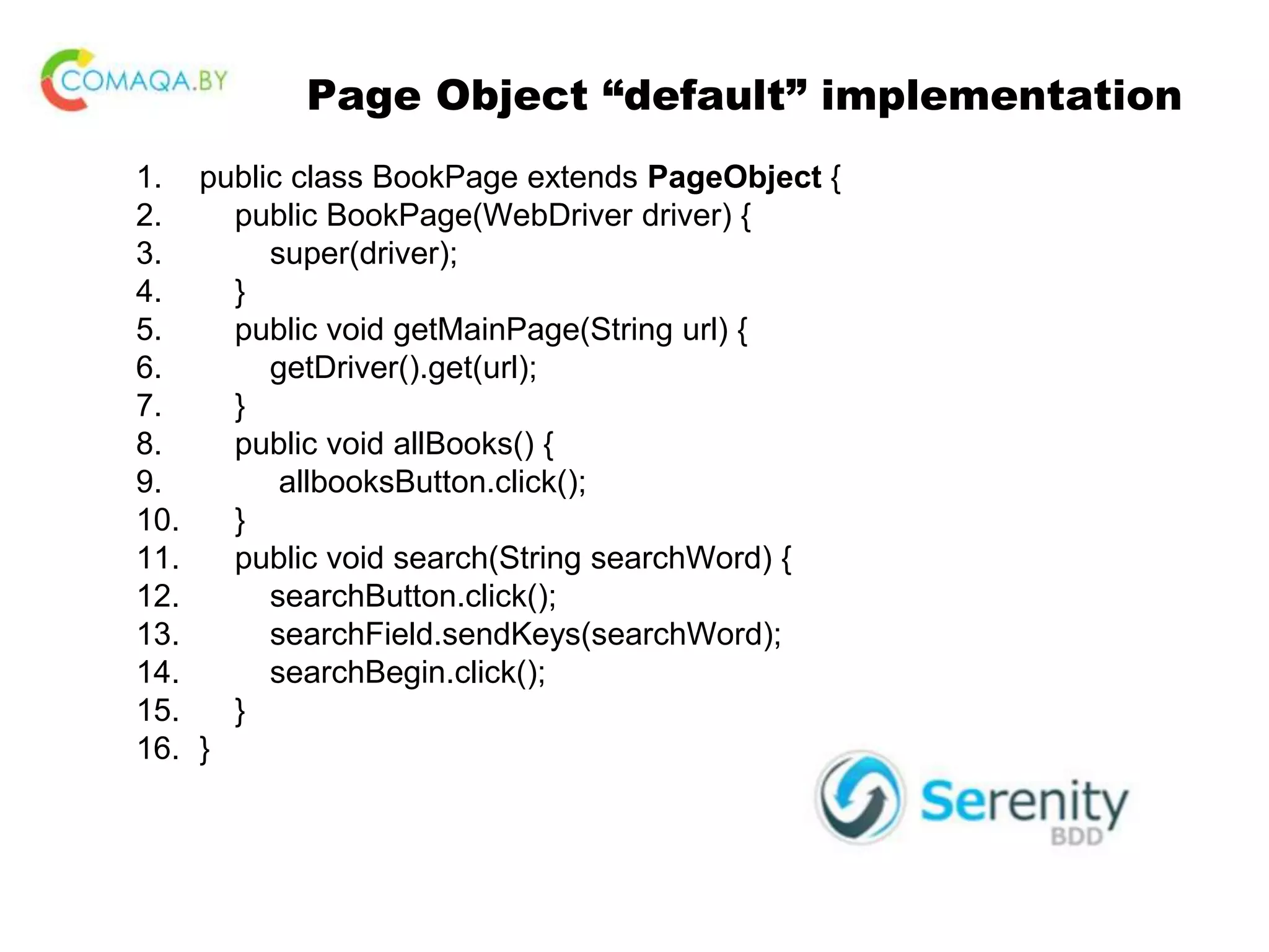 Page Object “default” implementation 1. public class BookPage extends PageObject { 2. public BookPage(WebDriver driver) { 3. super(driver); 4. } 5. public void getMainPage(String url) { 6. getDriver().get(url); 7. } 8. public void allBooks() { 9. allbooksButton.click(); 10. } 11. public void search(String searchWord) { 12. searchButton.click(); 13. searchField.sendKeys(searchWord); 14. searchBegin.click(); 15. } 16. } 