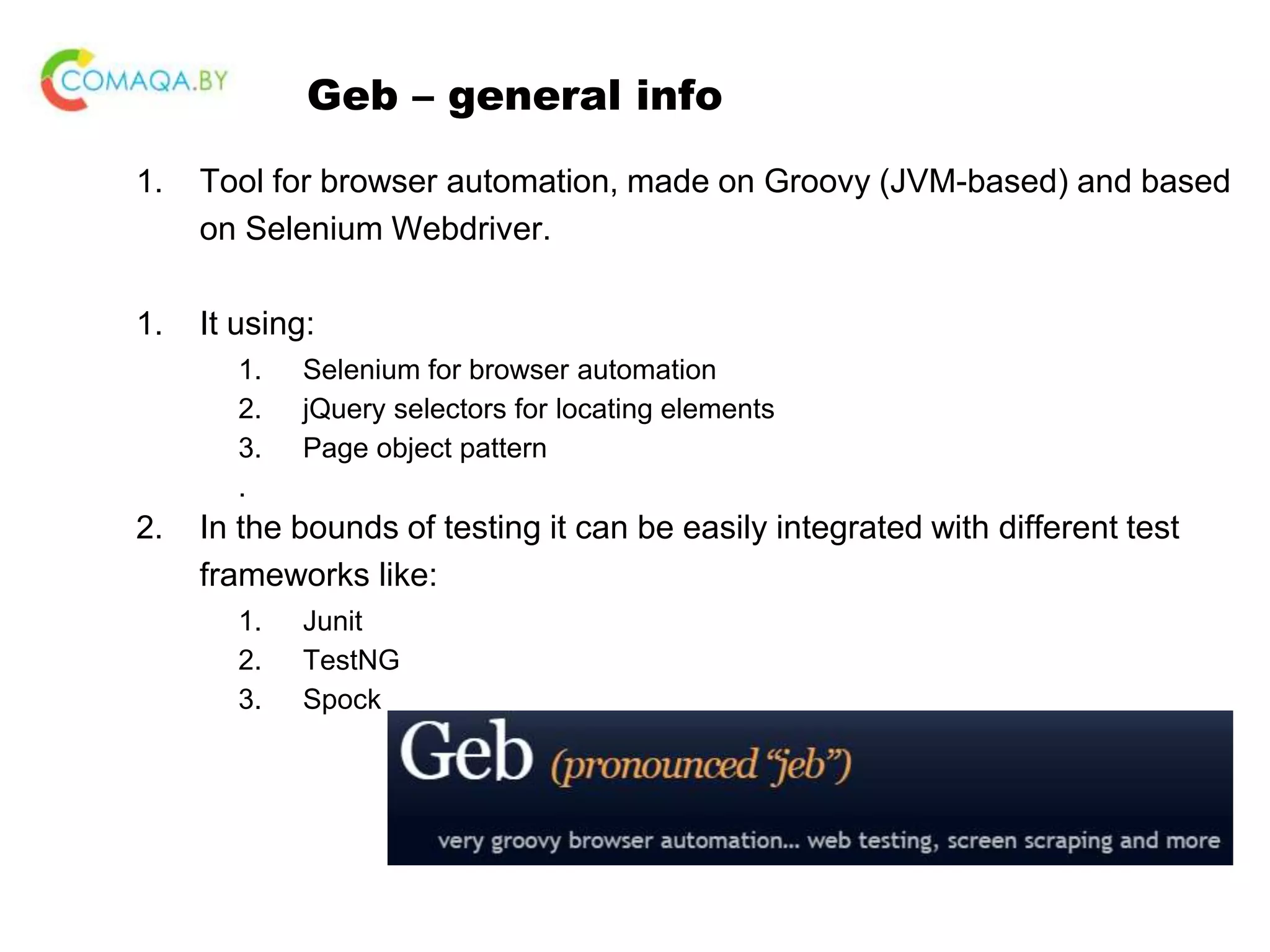 Geb – general info 1. Tool for browser automation, made on Groovy (JVM-based) and based on Selenium Webdriver. 1. It using: 1. Selenium for browser automation 2. jQuery selectors for locating elements 3. Page object pattern . 2. In the bounds of testing it can be easily integrated with different test frameworks like: 1. Junit 2. TestNG 3. Spock 