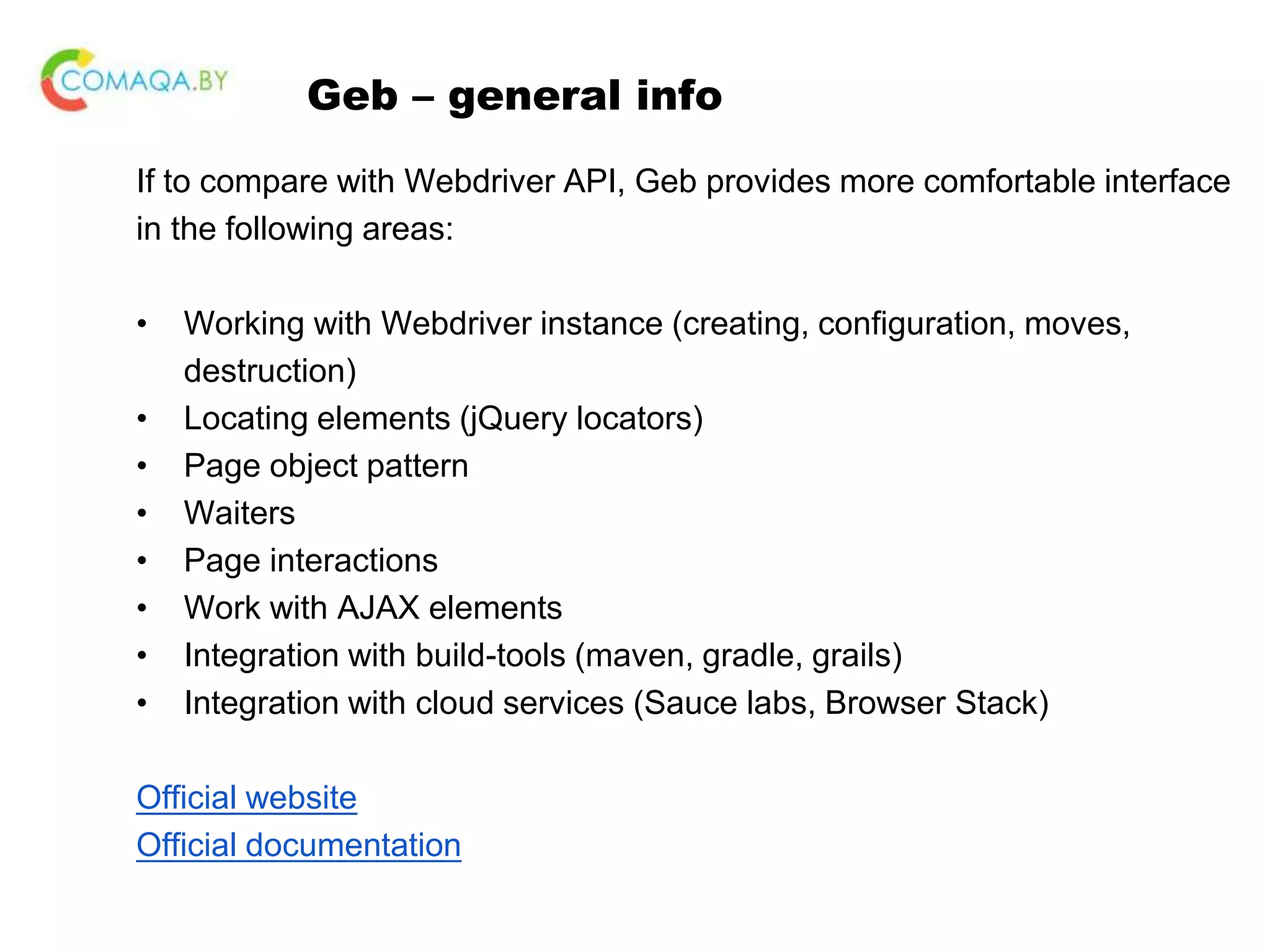 Geb – general info If to compare with Webdriver API, Geb provides more comfortable interface in the following areas: • Working with Webdriver instance (creating, configuration, moves, destruction) • Locating elements (jQuery locators) • Page object pattern • Waiters • Page interactions • Work with AJAX elements • Integration with build-tools (maven, gradle, grails) • Integration with cloud services (Sauce labs, Browser Stack) Official website Official documentation 